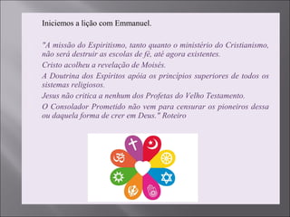 Iniciemos a lição com Emmanuel.
 "A missão do Espiritismo, tanto quanto o ministério do Cristianismo, 
não será destruir as escolas de fé, até agora existentes.
 Cristo acolheu a revelação de Moisés.
 A Doutrina dos Espíritos apóia os princípios superiores de todos os 
sistemas religiosos.
 Jesus não critica a nenhum dos Profetas do Velho Testamento.
 O Consolador Prometido não vem para censurar os pioneiros dessa 
ou daquela forma de crer em Deus." Roteiro
 