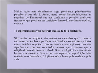  Muitas vezes para delimitarmos algo precisamos primeiramente
perceber o que não é. Assim, neste trecho introdutório,temos as
negativas de Emmanuel que nos conduzem a perceber equívocos
frequentes que precisam ser corrigidos dentro do movimento espírita,
vejamos:
 - o espiritismo não veio destruir escolas de fé já existentes.
 São muitas as religiões, são muitos os caminhos que o homem
encontrou em sua busca por Deus, seu Criador, e o espiritismo a todos
estes caminhos respeita, reconhecendo-os como legítimos. Isto não
significa que concorde com todos, apenas, que reconhece que a
religião decorre do homem e não de Deus, a religião é movimento do
homem em direção a Deus e por isso repleta de imperfeição. Não
obstante seus desalinhos, é legítima toda a busca pela verdade e pela
vida.
 