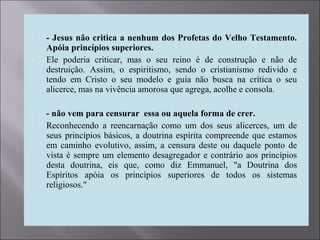  - Jesus não critica a nenhum dos Profetas do Velho Testamento.
Apóia princípios superiores.
 Ele poderia criticar, mas o seu reino é de construção e não de
destruição. Assim, o espiritismo, sendo o cristianismo redivido e
tendo em Cristo o seu modelo e guia não busca na crítica o seu
alicerce, mas na vivência amorosa que agrega, acolhe e consola.
 - não vem para censurar essa ou aquela forma de crer.
 Reconhecendo a reencarnação como um dos seus alicerces, um de
seus princípios básicos, a doutrina espírita compreende que estamos
em caminho evolutivo, assim, a censura deste ou daquele ponto de
vista é sempre um elemento desagregador e contrário aos princípios
desta doutrina, eis que, como diz Emmanuel, "a Doutrina dos
Espíritos apóia os princípios superiores de todos os sistemas
religiosos."
 