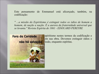  Este pensamento de Emmanuel está alicerçado, também, na
codificação:
 " ...a missão do Espiritismo é extinguir todos os ódios de homem a 
homem, de nação a nação. É a aurora da fraternidade universal que 
se levanta." Revista Espírita de 1861 - EDOUARD PEREYRE 
 Tão oportuno repensar o espiritismo nestes termos da codificação e
que Emmanuel corrobora em sua obra. Devemos extinguir ódios e
não acendê-los, eis nossa missão, enquanto espíritas.
 