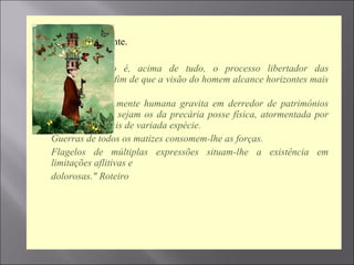  Sigamos em frente.

 “O  Espiritismo  é,  acima  de  tudo,  o  processo  libertador  das 
consciências, a fim de que a visão do homem alcance horizontes mais 
altos.
 Há  milênios,  a  mente  humana  gravita  em  derredor  de  patrimônios 
efêmeros, quais sejam os da precária posse física, atormentada por 
pesadelos carnais de variada espécie.
 Guerras de todos os matizes consomem-lhe as forças.
 Flagelos  de  múltiplas  expressões  situam-lhe  a  existência  em 
limitações aflitivas e
 dolorosas." Roteiro

 