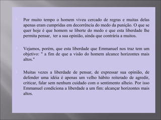  Por muito tempo o homem viveu cercado de regras e muitas delas
apenas eram cumpridas em decorrência do medo da punição. O que se
quer hoje é que homem se liberte do medo e que esta liberdade lhe
permita pensar, ter a sua opinião, ainda que contrária a muitos.
 Vejamos, porém, que esta liberdade que Emmanuel nos traz tem um
objetivo: " a fim de que a visão do homem alcance horizontes mais
altos."
 Muitas vezes a liberdade de pensar, de expressar sua opinião, de
defender uma idéia é apenas um velho hábito reiterado de agredir,
criticar, falar sem nenhum cuidado com o sentimento alheio. Por isso
Emmanuel condiciona a liberdade a um fim: alcançar horizontes mais
altos.
 