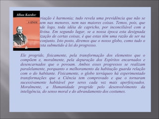  “Tudo na criação é harmonia; tudo revela uma previdência que não se
desmente, nem nas menores, nem nas maiores coisas. Temos, pois, que
afastar, desde logo, toda idéia de capricho, por inconciliável com a
sabedoria divina. Em segundo lugar, se a nossa época esta designada
para a realização de certas coisas, é que estas têm uma razão de ser na
marcha do conjunto. Isto posto, diremos que o nosso globo, como tudo o
que existe, esta submetido à lei do progresso.

Ele progride, fisicamente, pela transformação dos elementos que o
compõem e, moralmente, pela depuração dos Espíritos encarnados e
desencarnados que o povoam. Ambos esses progressos se realizam
paralelamente, porquanto o melhoramento da habitação guarda relação
com o do habitante. Fisicamente, o globo terráqueo há experimentado
transformações que a Ciência tem comprovado e que o tornaram
sucessivamente habitável por seres cada vez mais aperfeiçoados.
Moralmente, a Humanidade progride pelo desenvolvimento da
inteligência, do senso moral e do abrandamento dos costumes.
 