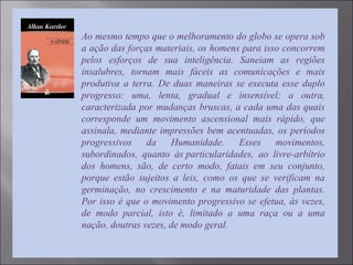 Ao mesmo tempo que o melhoramento do globo se opera sob
a ação das forças materiais, os homens para isso concorrem
pelos esforços de sua inteligência. Saneiam as regiões
insalubres, tornam mais fáceis as comunicações e mais
produtiva a terra. De duas maneiras se executa esse duplo
progresso: uma, lenta, gradual e insensível; a outra,
caracterizada por mudanças bruscas, a cada uma das quais
corresponde um movimento ascensional mais rápido, que
assinala, mediante impressões bem acentuadas, os períodos
progressivos da Humanidade. Esses movimentos,
subordinados, quanto às particularidades, ao livre-arbítrio
dos homens, são, de certo modo, fatais em seu conjunto,
porque estão sujeitos a leis, como os que se verificam na
germinação, no crescimento e na maturidade das plantas.
Por isso é que o movimento progressivo se efetua, às vezes,
de modo parcial, isto é, limitado a uma raça ou a uma
nação, doutras vezes, de modo geral.
 