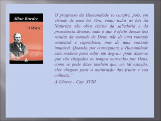 
O progresso da Humanidade se cumpre, pois, em
virtude de uma lei. Ora, como todas as leis da
Natureza são obra eterna da sabedoria e da
presciência divinas, tudo o que é efeito dessas leis
resulta da vontade de Deus, não de uma vontade
acidental e caprichosa, mas de uma vontade
imutável. Quando, por conseguinte, a Humanidade
está madura para subir um degrau, pode dizer-se
que são chegados os tempos marcados por Deus,
como se pode dizer também que, em tal estação,
eles chegam para a maturação dos frutos e sua
colheita.”
 A Gênese – Cap. XVIII
 