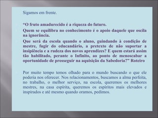 Sigamos em frente.
 “O fruto amadurecido é a riqueza do futuro.
 Quem se equilibra no conhecimento é o apoio daquele que oscila
na ignorância.
 Que será da escola quando o aluno, guindando à condição de
mestre, fugir do educandário, a pretexto de não suportar a
insipiência e a rudeza dos novos aprendizes? E quem estará assim
tão habilitado, perante o Infinito, ao ponto de menoscabar a
oportunidade de prosseguir na aquisição da Sabedoria?” Roteiro
 Por muito tempo temos olhado para o mundo buscando o que ele
poderia nos oferecer. Nos relacionamentos, buscamos a alma perfeita,
no trabalho, o melhor serviço, na escola, queremos os melhores
mestres, na casa espírita, queremos os espíritos mais elevados e
inspirados e até mesmo quando oramos, pedimos.
 