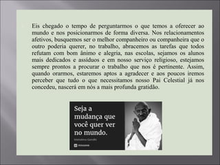  Eis chegado o tempo de perguntarmos o que temos a oferecer ao
mundo e nos posicionarmos de forma diversa. Nos relacionamentos
afetivos, busquemos ser o melhor companheiro ou companheira que o
outro poderia querer, no trabalho, abracemos as tarefas que todos
refutam com bom ânimo e alegria, nas escolas, sejamos os alunos
mais dedicados e assíduos e em nosso serviço religioso, estejamos
sempre prontos a procurar o trabalho que nos é pertinente. Assim,
quando orarmos, estaremos aptos a agradecer e aos poucos iremos
perceber que tudo o que necessitamos nosso Pai Celestial já nos
concedeu, nascerá em nós a mais profunda gratidão.
 