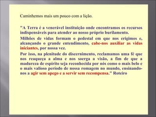  Caminhemos mais um pouco com a lição.
 "A Terra é a venerável instituição onde encontramos os recursos
indispensáveis para atender ao nosso próprio burilamento.
 Milhões de vidas formam o pedestal em que nos erigimos e,
alcançando o grande entendimento, cabe-nos auxiliar as vidas
iniciantes, por nossa vez.
 Por isso, na plenitude do discernimento, reclamamos uma fé que
nos reaqueça a alma e nos soerga a visão, a fim de que a
madureza de espírito seja reconhecida por nós como o mais belo e
o mais valioso período de nossa romagem no mundo, ensinando-
nos a agir sem apego e a servir sem recompensa." Roteiro
 