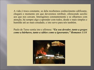  A vida é troca constante, se dela recebemos conhecimento edificante,
chegará o momento em que deveremos retribuir, oferecendo auxilio
aos que nos cercam. Interagimos constantemente e se olharmos com
atenção, há sempre algo a aprender com todos, desde o mais simples e
humilde até ao mais estudado, e isto serve para nós também.

 Paulo de Tarso sentia isto e afirmou: “Eu sou devedor, tanto a gregos
como a bárbaros, tanto a sábios como a ignorantes.” Romanos 1:14
 