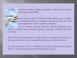  Emmanuel, no livro Levantar e Seguir, comenta o versículo e nos auxilia
a compreender a natureza do débito:

 "De que natureza seria o debito de Paulo quando sabemos que o doutor
dos gentios foi humilde tecelão para ganhar o sustento próprio até o fim
de sua passagem apostólica, sem ser pesado a ninguém?
 Sua afirmativa, no entanto, constitui lição de elevada substancia para
todos os espíritos que receberam alguma cousa das verdades poderosas
e eternas.
Quem alcançou a felicidade de compreender o ensinamento do Cristo ou
de seus emissários recebe um sagrado deposito em valores imortais.
 E é justo que quem saiba se constitua em devedor de quem ignora, quem
tenha se reconheça como devedor de quem não possua.
 