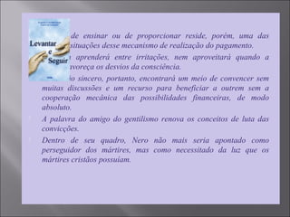  No ato de ensinar ou de proporcionar reside, porém, uma das
grandes situações desse mecanismo de realização do pagamento.
 Ninguém aprenderá entre irritações, nem aproveitará quando a
dádiva favoreça os desvios da consciência.
 O Cristão sincero, portanto, encontrará um meio de convencer sem
muitas discussões e um recurso para beneficiar a outrem sem a
cooperação mecânica das possibilidades financeiras, de modo
absoluto.
 A palavra do amigo do gentilismo renova os conceitos de luta das
convicções.
 Dentro de seu quadro, Nero não mais seria apontado como
perseguidor dos mártires, mas como necessitado da luz que os
mártires cristãos possuíam.
 