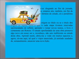  Tal qual um viajor que percebe-se chegando ao fim da jornada,
relembrando os momentos vividos, estamos nós, também, em fim de
viagem, encaminhando-nos para o término do estudo, eis a penúltima
lição do livro Roteiro.
 Não sabemos se as lições deram origem ao título ou se o título deu
origem às lições, certo é que a cada etapa tivemos renovadas
oportunidades de refletir, aprender e tomar novos rumos, o livro é
certamente um Roteiro. O estudo aprofundado de uma obra promove
algo novo em nosso ser e, reconheço, não saio indiferente ao estudo
desta obra. Aprendi muito, abriu-me a visão em muitos aspectos e,
agora, eis-me aqui, tal qual o viajor anunciado, já sentindo saudades
de, semanalmente, anunciar uma nova lição.
 