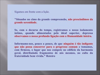 Sigamos em frente com a lição.
 "Situados no cimo da grande compreensão, não prescindimos da
grande serenidade.
 Se, com o decurso do tempo, registramos o nosso isolamento
íntimo, quando alimentados pelo ideal superior, depressa
observamos a nossa profunda ligação com a Humanidade inteira.
 Informamo-nos, pouco a pouco, de que ninguém é tão indigente
que não possa concorrer para o progresso comum e tomamos,
com firmeza, o lugar que nos compete no edifício da harmonia
geral, distribuindo fragmentos de nós mesmos, no culto da
fraternidade bem vivida." Roteiro
 