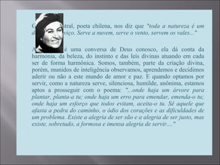  Gabriela Mistral, poeta chilena, nos diz que "toda a natureza é um
desejo de serviço. Serve a nuvem, serve o vento, servem os vales..."

 A natureza é uma conversa de Deus conosco, ela dá conta da
harmonia, da beleza, do instinto e das leis divinas atuando em cada
ser de forma harmônica. Somos, também, parte da criação divina,
porém, munidos de inteligência observamos, aprendemos e decidimos
aderir ou não a este mundo de amor e paz. E quando optamos por
servir, como a natureza serve, silenciosa, humilde, anônima, estamos
aptos a prosseguir com o poema: "...onde haja um árvore para
plantar, planta-a tu; onde haja um erro para emendar, emenda-o tu;
onde haja um esforço que todos evitam, aceita-o tu. Sê aquele que
afasta a pedra do caminho, o ódio dos corações e as dificuldades de
um problema. Existe a alegria de ser são e a alegria de ser justo, mas
existe, sobretudo, a formosa e imensa alegria de servir...."

 