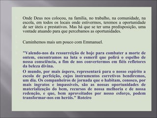  Onde Deus nos colocou, na família, no trabalho, na comunidade, na
escola, em todos os locais onde estivermos, teremos a oportunidade
de ser úteis e prestativos. Mas há que se ter uma predisposição, uma
vontade atuando para que percebamos as oportunidades.

 Caminhemos mais um pouco com Emmanuel.

 "Valendo-nos da ressurreição de hoje para combater a morte de
ontem, encontramos na luta o esmeril que polirá o espelho de
nossa consciência, a fim de nos convertermos em fiéis refletores
da beleza divina.
 O mundo, por mais áspero, representará para o nosso espírito a
escola de perfeição, cujos instrumentos corretivos bendiremos,
um dia. Os companheiros de jornada que o habitam, conosco, por
mais ingratos e impassíveis, são as nossas oportunidades de
materialização do bem, recursos de nossa melhoria e de nossa
redenção, e que, bem aproveitados por nosso esforço, podem
transformar-nos em heróis." Roteiro
 