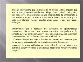  Há algo interessante que vai mudando em nossas vidas a medida que
vamos avançando em entendimento. O que antes era fardo e desgraça,
aos poucos vai transformando-se em oportunidade de aprendizado e
renovação. Aos poucos vamos aprendendo a ouvir os reparos que a
vida nos oferece, mesmo aqueles mais duros e que nos fazem
balançar.

 Observemos que o benfeitor nos apresenta as oportunidades
concedidas diariamente aos nossos corações: companheiros de
jornada, aqueles com quem convivemos intensamente, que caminham
conosco nesta vida, serão estes que nos auxiliarão a :
 - materialização do bem - saímos do campo da intenção para
tornarmos a nossa ação efetiva e positiva na vida de alguém.
 - recursos de nossa melhoria e de nossa redenção - a convivência nos
permitirá desenvolvermos as qualidades necessárias para que vivamos
em paz.
 