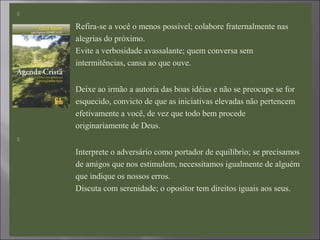 
Refira-se a você o menos possível; colabore fraternalmente nas
alegrias do próximo.
Evite a verbosidade avassalante; quem conversa sem
intermitências, cansa ao que ouve.

Deixe ao irmão a autoria das boas idéias e não se preocupe se for
esquecido, convicto de que as iniciativas elevadas não pertencem
efetivamente a você, de vez que todo bem procede
originariamente de Deus.

Interprete o adversário como portador de equilíbrio; se precisamos
de amigos que nos estimulem, necessitamos igualmente de alguém
que indique os nossos erros.
Discuta com serenidade; o opositor tem direitos iguais aos seus.
 