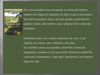  De você considerar excessivamente as críticas do inferior,
suporte sem mágoa as injunções do plano a que se precipitou.
Seja útil em qualquer lugar, mas não guarde a pretensão de
agradar a todos; não intente o que o próprio Cristo ainda não
conseguiu.

Defrontado pelo erro, corrija-o primeiro em você, e, em
seguida, nos outros, sem violência e sem ódio.
Se a perfídia cruzar seu caminho, recuse-lhe a honra da
indignação; examine-a, com um sorriso silencioso, estude-lhe
o processo calmamente e, logo após, transforme-a em material
digno da vida.
 
