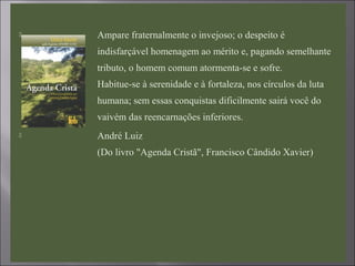  Ampare fraternalmente o invejoso; o despeito é
indisfarçável homenagem ao mérito e, pagando semelhante
tributo, o homem comum atormenta-se e sofre.
Habitue-se à serenidade e à fortaleza, nos círculos da luta
humana; sem essas conquistas dificilmente sairá você do
vaivém das reencarnações inferiores.
 André Luiz
(Do livro "Agenda Cristã", Francisco Cândido Xavier)
 