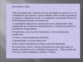 Encerrando a lição.
 "Não há medida para o homem, fora da sociedade em que ele vive. Se
é indubitável que somente o nosso trabalho coletivo pode engrandecer
ou destruir o organismo social, só o organismo social pode tornar-nos
individualmente grandes ou miseráveis.
 A comunidade julgar-nos-á sempre pela nossa atitude dentro dela,
conduzindo-nos ao altar do reconhecimento, ao tribunal da justiça ou
à sombra do esquecimento.
 O Espiritismo, sob a luz do Cristianismo, vem ao mundo para
acordar-nos.
 A Terra é o nosso temporário domicílio.
 A Humanidade é a nossa família real.
 Todos estamos destinados por Deus a gloriosa destinação.
 Em razão disso, Jesus, o Divino Emissário do Amor para todos os
séculos, proclamou com a realidade irretorquível: _ “Das ovelhas que
o Pai me confiou nenhuma se perderá.” Roteiro
 