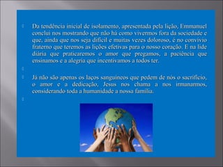  Da tendência inicial de isolamento, apresentada pela lição, EmmanuelDa tendência inicial de isolamento, apresentada pela lição, Emmanuel
conclui nos mostrando que não há como vivermos fora da sociedade econclui nos mostrando que não há como vivermos fora da sociedade e
que, ainda que nos seja difícil e muitas vezes doloroso, é no convívioque, ainda que nos seja difícil e muitas vezes doloroso, é no convívio
fraterno que teremos as lições efetivas para o nosso coração. E na lidefraterno que teremos as lições efetivas para o nosso coração. E na lide
diária que praticaremos o amor que pregamos, a paciência quediária que praticaremos o amor que pregamos, a paciência que
ensinamos e a alegria que incentivamos a todos ter.ensinamos e a alegria que incentivamos a todos ter.

 Já não são apenas os laços sanguíneos que pedem de nós o sacrifício,Já não são apenas os laços sanguíneos que pedem de nós o sacrifício,
o amor e a dedicação, Jesus nos chama a nos irmanarmos,o amor e a dedicação, Jesus nos chama a nos irmanarmos,
considerando toda a humanidade a nossa família.considerando toda a humanidade a nossa família.

 