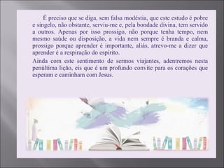  É preciso que se diga, sem falsa modéstia, que este estudo é pobre
e singelo, não obstante, serviu-me e, pela bondade divina, tem servido
a outros. Apenas por isso prossigo, não porque tenha tempo, nem
mesmo saúde ou disposição, a vida nem sempre é branda e calma,
prossigo porque aprender é importante, aliás, atrevo-me a dizer que
aprender é a respiração do espírito.
 Ainda com este sentimento de sermos viajantes, adentremos nesta
penúltima lição, eis que é um profundo convite para os corações que
esperam e caminham com Jesus.
 