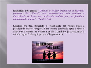  Emmanuel nos ensina: "Quando o cristão pronuncia as sagradas
palavras “Pai Nosso”, está reconhecendo não somente a
Paternidade de Deus, mas aceitando também por sua família a
Humanidade inteira." (Fonte Viva)

 Sigamos em paz, buscando a fraternidade em nossas vidas e
pacificando nossos corações. Nem sempre estaremos aptos a viver o
amor que o Mestre nos ensina, mas eis o caminho, já conhecemos a
estrada, agora é só seguir por ela. Chegaremos lá.
 