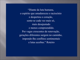 “Diante da luta humana,
o espírito que amadureceu o raciocínio
e despertou o coração,
sente-se cada vez mais só,
mais desajustado
e menos compreendido.
Por vagas crescentes de renovação,
gerações diferentes surgem no caminho,
impondo-lhe conflitos sentimentais
e lutas acerbas.” Roteiro
 