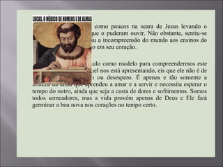  Eis alguém que serviu como poucos na seara de Jesus levando o
Evangelho a todos os que o puderam ouvir. Não obstante, sentiu-se
só, sentiu-se triste, sentiu a incompreensão do mundo aos ensinos do
Mestre e isto calou fundo em seu coração.

 É importante termos Paulo como modelo para compreendermos este
sentimento que Emmanuel nos está apresentando, eis que ele não é de
desesperança, abandono ou desespero. É apenas e tão somente a
tristeza da alma que aprendeu a amar e a servir e necessita esperar o
tempo do outro, ainda que seja a custa de dores e sofrimentos. Somos
todos semeadores, mas a vida provém apenas de Deus e Ele fará
germinar a boa nova nos corações no tempo certo.

 