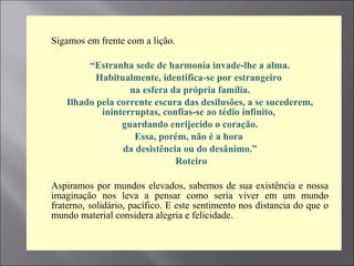  Sigamos em frente com a lição.

 “Estranha sede de harmonia invade-lhe a alma.
 Habitualmente, identifica-se por estrangeiro
 na esfera da própria família.
 Ilhado pela corrente escura das desilusões, a se sucederem,
ininterruptas, confias-se ao tédio infinito,
 guardando enrijecido o coração.
 Essa, porém, não é a hora
 da desistência ou do desânimo.”
 Roteiro

 Aspiramos por mundos elevados, sabemos de sua existência e nossa
imaginação nos leva a pensar como seria viver em um mundo
fraterno, solidário, pacífico. E este sentimento nos distancia do que o
mundo material considera alegria e felicidade.

 