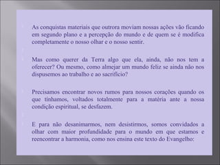  As conquistas materiais que outrora moviam nossas ações vão ficando
em segundo plano e a percepção do mundo e de quem se é modifica
completamente o nosso olhar e o nosso sentir.

 Mas como querer da Terra algo que ela, ainda, não nos tem a
oferecer? Ou mesmo, como almejar um mundo feliz se ainda não nos
dispusemos ao trabalho e ao sacrifício?
 Precisamos encontrar novos rumos para nossos corações quando os
que tínhamos, voltados totalmente para a matéria ante a nossa
condição espiritual, se desfazem.

 E para não desanimarmos, nem desistirmos, somos convidados a
olhar com maior profundidade para o mundo em que estamos e
reencontrar a harmonia, como nos ensina este texto do Evangelho:
 