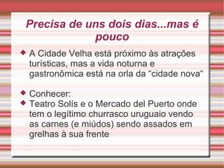 Precisa de uns dois dias...mas é
pouco


A Cidade Velha está próximo às atrações
turísticas, mas a vida noturna e
gastronômica está na orla da “cidade nova“




Conhecer:
Teatro Solís e o Mercado del Puerto onde
tem o legítimo churrasco uruguaio vendo
as carnes (e miúdos) sendo assados em
grelhas à sua frente

 