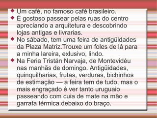 Um café, no famoso café brasileiro.
É gostoso passear pelas ruas do centro
apreciando a arquitetura e descobrindo
lojas antigas e livrarias.
 No sábado, tem uma feira de antigüidades
da Plaza Matriz.Trouxe um foles de lá para
a minha lareira, exlusivo, lindo.
 Na Feria Tristán Narvaja, de Montevidéu
nas manhãs de domingo. Antigüidades,
quinquilharias, frutas, verduras, bichinhos
de estimação — a feira tem de tudo, mas o
mais engraçado é ver tanto uruguaio
passeando com cuia de mate na mão e
garrafa térmica debaixo do braço.



 