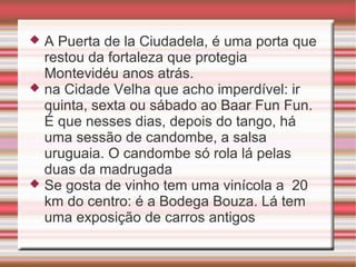 A Puerta de la Ciudadela, é uma porta que
restou da fortaleza que protegia
Montevidéu anos atrás.
 na Cidade Velha que acho imperdível: ir
quinta, sexta ou sábado ao Baar Fun Fun.
É que nesses dias, depois do tango, há
uma sessão de candombe, a salsa
uruguaia. O candombe só rola lá pelas
duas da madrugada
 Se gosta de vinho tem uma vinícola a 20
km do centro: é a Bodega Bouza. Lá tem
uma exposição de carros antigos


 
