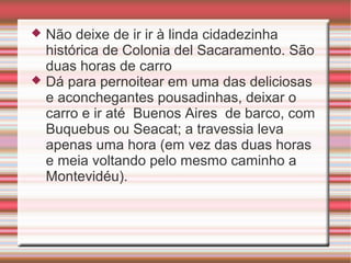 Não deixe de ir ir à linda cidadezinha
histórica de Colonia del Sacaramento. São
duas horas de carro
 Dá para pernoitear em uma das deliciosas
e aconchegantes pousadinhas, deixar o
carro e ir até Buenos Aires de barco, com
Buquebus ou Seacat; a travessia leva
apenas uma hora (em vez das duas horas
e meia voltando pelo mesmo caminho a
Montevidéu).


 