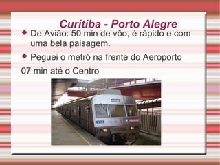 Curitiba - Porto Alegre



De Avião: 50 min de vôo, é rápido e com
uma bela paisagem.



Peguei o metrô na frente do Aeroporto

07 min até o Centro

 