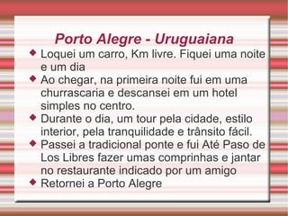 Porto Alegre - Uruguaiana
Loquei um carro, Km livre. Fiquei uma noite
e um dia
 Ao chegar, na primeira noite fui em uma
churrascaria e descansei em um hotel
simples no centro.
 Durante o dia, um tour pela cidade, estilo
interior, pela tranquilidade e trânsito fácil.
 Passei a tradicional ponte e fui Até Paso de
Los Libres fazer umas comprinhas e jantar
no restaurante indicado por um amigo
 Retornei a Porto Alegre


 