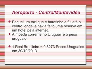 Aeroporto - Centro/Montevidéu
Peguei um taxi que é baratinho e fui até o
centro, onde já havia feito uma reserva em
um hotel pela internet.
 A moeda corrente no Uruguai é o peso
uruguaio




1 Real Brasileiro = 9,8273 Pesos Uruguaios
em 30/10/2013

 