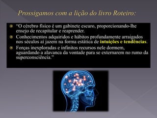  “O cérebro físico é um gabinete escuro, proporcionando-lhe
ensejo de recapitular e reaprender.
 Conhecimentos adquiridos e hábitos profundamente arraigados
nos séculos aí jazem na forma estática de intuições e tendências.
 Forças inexploradas e infinitos recursos nele dormem,
aguardando a alavanca da vontade para se externarem no rumo da
superconsciência.”
 