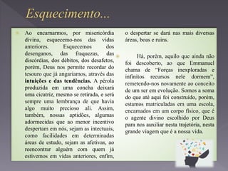  Ao encarnarmos, por misericórdia
divina, esquecemo-nos das vidas
anteriores. Esquecemos dos
desenganos, das fraquezas, das
discórdias, dos débitos, dos desafetos,
porém, Deus nos permite recordar do
tesouro que já angariamos, através das
intuições e das tendências. A pérola
produzida em uma concha deixará
uma cicatriz, mesmo se retirada, e será
sempre uma lembrança de que havia
algo muito precioso ali. Assim,
também, nossas aptidões, algumas
adormecidas que ao menor incentivo
despertam em nós, sejam as intectuais,
como facilidades em determinadas
áreas de estudo, sejam as afetivas, ao
reencontrar alguém com quem já
estivemos em vidas anteriores, enfim,
o despertar se dará nas mais diversas
áreas, boas e ruins.
 Há, porém, aquilo que ainda não
foi descoberto, ao que Emmanuel
chama de “Forças inexploradas e
infinitos recursos nele dormem”,
remetendo-nos novamente ao conceito
de um ser em evolução. Somos a soma
do que até aqui foi construído, porém,
estamos matriculadas em uma escola,
encarnados em um corpo físico, que é
o agente divino escolhido por Deus
para nos auxiliar nesta trajetória, nesta
grande viagem que é a nossa vida.
 