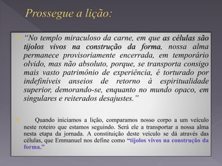  “No templo miraculoso da carne, em que as células são
tijolos vivos na construção da forma, nossa alma
permanece provisoriamente encerrada, em temporário
olvido, mas não absoluto, porque, se transporta consigo
mais vasto patrimônio de experiência, é torturado por
indefiníveis anseios de retorno à espiritualidade
superior, demorando-se, enquanto no mundo opaco, em
singulares e reiterados desajustes.”
 Quando iniciamos a lição, comparamos nosso corpo a um veículo
neste roteiro que estamos seguindo. Será ele a transportar a nossa alma
nesta etapa da jornada. A constituição deste veículo se dá através das
células, que Emmanuel nos define como “tijolos vivos na construção da
forma.”
 