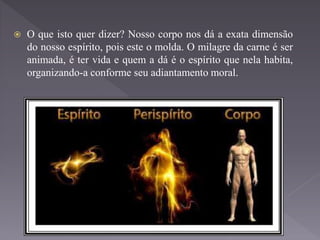  O que isto quer dizer? Nosso corpo nos dá a exata dimensão
do nosso espírito, pois este o molda. O milagre da carne é ser
animada, é ter vida e quem a dá é o espírito que nela habita,
organizando-a conforme seu adiantamento moral.
 