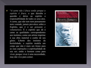  “A carne não é fraca senão porque o
espírito é fraco, o que derruba a
questão e deixa ao espírito a
responsabilidade de todos os seus atos.
A carne, que não tem nem pensamento
nem vontade, jamais prevalece sobre o
Espírito, que é o ser pensante e
voluntarioso. É o espírito que dá à
carne as qualidades correspondentes
aos instintos, como um artista imprime
à sua obra material o cunho de seu
gênio. Liberto dos instintos da
bestialidade, o espírito modela um
corpo que não é mais um tirano para
as suas aspirações à espiritualidade de
seu ser; então o homem come para
viver, porque viver é uma necessidade,
mas não vive para comer.
 