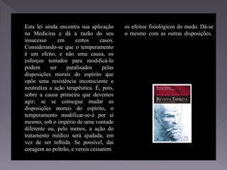 Esta lei ainda encontra sua aplicação
na Medicina e dá a razão do seu
insucesso em certos casos.
Considerando-se que o temperamento
é um efeito, e não uma causa, os
esforços tentados para modificá-lo
podem ser paralisados pelas
disposições morais do espírito que
opõe uma resistência inconsciente e
neutraliza a ação terapêutica. É, pois,
sobre a causa primeira que devemos
agir; se se consegue mudar as
disposições morais do espírito, o
temperamento modificar-se-á por si
mesmo, sob o império de uma vontade
diferente ou, pelo menos, a ação do
tratamento médico será ajudada, em
vez de ser tolhida. Se possível, dai
coragem ao poltrão, e vereis cessarem
os efeitos fisiológicos do medo. Dá-se
o mesmo com as outras disposições.
 