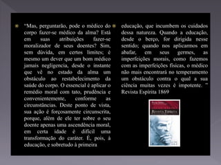  “Mas, perguntarão, pode o médico do
corpo fazer-se médico da alma? Está
em suas atribuições fazer-se
moralizador de seus doentes? Sim,
sem dúvida, em certos limites; é
mesmo um dever que um bom médico
jamais negligencia, desde o instante
que vê no estado da alma um
obstáculo ao restabelecimento da
saúde do corpo. O essencial é aplicar o
remédio moral com tato, prudência e
convenientemente, conforme as
circunstâncias. Deste ponto de vista,
sua ação é forçosamente circunscrita,
porque, além de ele ter sobre o seu
doente apenas uma ascendência moral,
em certa idade é difícil uma
transformação do caráter. É, pois, à
educação, e sobretudo à primeira
 educação, que incumbem os cuidados
dessa natureza. Quando a educação,
desde o berço, for dirigida nesse
sentido; quando nos aplicarmos em
abafar, em seus germes, as
imperfeições morais, como fazemos
com as imperfeições físicas, o médico
não mais encontrará no temperamento
um obstáculo contra o qual a sua
ciência muitas vezes é impotente. ”
Revista Espírita 1869
 