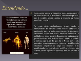  Começamos, assim, a vislumbrar que o nosso corpo é
um material neutro, a matéria não tem vontade própria,
mas é o espírito quem a anima e organiza, de forma
harmônica ou não.
 De posse deste conhecimento, temos, então a
oportunidade de adentrar neste mundo fantástico e
inquietante que é o autoconhecimento. Nosso corpo,
ferramenta divina em nossa trajetória evolutiva, é
moldado por nosso espírito. Poderíamos, então, pensar
que quanto mais belo mais evoluído? Isto seria atribuir
a matéria algo além do que ela é. Nosso corpo está
ajustado a nossa necessidade espiritual, manifestando
tendências adquiridas ao longo dos milênios e as
manifestando em inteligência, aptidões, talentos, não
se trata, assim, apenas de ser belo, mas de ser útil e
bom.
 