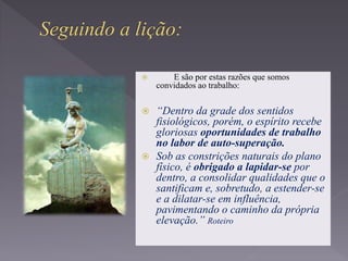 E são por estas razões que somos
convidados ao trabalho:
 “Dentro da grade dos sentidos
fisiológicos, porém, o espírito recebe
gloriosas oportunidades de trabalho
no labor de auto-superação.
 Sob as constrições naturais do plano
físico, é obrigado a lapidar-se por
dentro, a consolidar qualidades que o
santificam e, sobretudo, a estender-se
e a dilatar-se em influência,
pavimentando o caminho da própria
elevação.” Roteiro
 