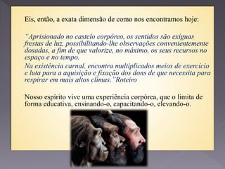 Eis, então, a exata dimensão de como nos encontramos hoje:
“Aprisionado no castelo corpóreo, os sentidos são exíguas
frestas de luz, possibilitando-lhe observações convenientemente
dosadas, a fim de que valorize, no máximo, os seus recursos no
espaço e no tempo.
Na existência carnal, encontra multiplicados meios de exercício
e luta para a aquisição e fixação dos dons de que necessita para
respirar em mais altos climas.”Roteiro
Nosso espírito vive uma experiência corpórea, que o limita de
forma educativa, ensinando-o, capacitando-o, elevando-o.
 