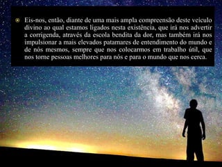  Eis-nos, então, diante de uma mais ampla compreensão deste veículo
divino ao qual estamos ligados nesta existência, que irá nos advertir
a corrigenda, através da escola bendita da dor, mas também irá nos
impulsionar a mais elevados patamares de entendimento do mundo e
de nós mesmos, sempre que nos colocarmos em trabalho útil, que
nos torne pessoas melhores para nós e para o mundo que nos cerca.
 