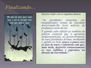 Encerra a lição com os seguintes dizeres:
“As faculdades sensoriais são
insignificantes réstias de claridade
descerrando-lhe leves notícias do
prodigioso reino da luz.
E quando sabe utilizar as sombras do
palácio corporal que o aprisiona
temporariamente, no desenvolvimento
de suas faculdades divinas, meditando
e agindo no bem, pouco a pouco tece
as asas de amor e sabedoria com que,
mais tarde, desferirá venturosamente
os voos sublimes e supremos, na
direção da Eternidade.”
 